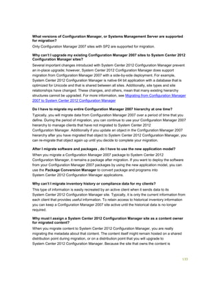 133
What versions of Configuration Manager, or Systems Management Server are supported
for migration?
Only Configuration Manager 2007 sites with SP2 are supported for migration.
Why can’t I upgrade my existing Configuration Manager 2007 sites to System Center 2012
Configuration Manager sites?
Several important changes introduced with System Center 2012 Configuration Manager prevent
an in-place upgrade; however, System Center 2012 Configuration Manager does support
migration from Configuration Manager 2007 with a side-by-side deployment. For example,
System Center 2012 Configuration Manager is native 64 bit application with a database that is
optimized for Unicode and that is shared between all sites. Additionally, site types and site
relationships have changed. These changes, and others, mean that many existing hierarchy
structures cannot be upgraded. For more information, see Migrating from Configuration Manager
2007 to System Center 2012 Configuration Manager
Do I have to migrate my entire Configuration Manager 2007 hierarchy at one time?
Typically, you will migrate data from Configuration Manager 2007 over a period of time that you
define. During the period of migration, you can continue to use your Configuration Manager 2007
hierarchy to manage clients that have not migrated to System Center 2012
Configuration Manager. Additionally if you update an object in the Configuration Manager 2007
hierarchy after you have migrated that object to System Center 2012 Configuration Manager, you
can re-migrate that object again up until you decide to complete your migration.
After I migrate software and packages , do I have to use the new application model?
When you migrate a Configuration Manager 2007 package to System Center 2012
Configuration Manager, it remains a package after migration. If you want to deploy the software
from your Configuration Manager 2007 packages by using the new application model, you can
use the Package Conversion Manager to convert package and programs into
System Center 2012 Configuration Manager applications.
Why can’t I migrate inventory history or compliance data for my clients?
This type of information is easily recreated by an active client when it sends data to its
System Center 2012 Configuration Manager site. Typically, it is only the current information from
each client that provides useful information. To retain access to historical inventory information
you can keep a Configuration Manager 2007 site active until the historical data is no longer
required.
Why must I assign a System Center 2012 Configuration Manager site as a content owner
for migrated content?
When you migrate content to System Center 2012 Configuration Manager, you are really
migrating the metadata about that content. The content itself might remain hosted on a shared
distribution point during migration, or on a distribution point that you will upgrade to
System Center 2012 Configuration Manager. Because the site that owns the content is
 