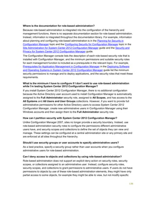 136
Where is the documentation for role-based administration?
Because role-based administration is integrated into the configuration of the hierarchy and
management functions, there is no separate documentation section for role-based administration.
Instead, information is integrated throughout the documentation library. For example, information
about planning and configuring role-based administration is in the Planning for Security in
Configuration Manager topic and the Configuring Security for Configuration Manager topic in the
Site Administration for System Center 2012 Configuration Manager guide and the Security and
Privacy for System Center 2012 Configuration Manager guide.
The Configuration Manager console lists the description of each role-based security role that is
installed with Configuration Manager, and the minimum permissions and suitable security roles
for each management function is included as a prerequisite in the relevant topic. For example,
Prerequisites for Application Management in Configuration Manager in the Deploying Software
and Operating Systems in System Center 2012 Configuration Manager guide list the minimum
security permissions to manage and to deploy applications, and the security roles that meet these
requirements.
What is the minimum I have to configure if I don’t want to use role-based administration
while I’m testing System Center 2012 Configuration Manager?
If you install System Center 2012 Configuration Manager, there is no additional configuration
because the Active Directory user account used to install Configuration Manager is automatically
assigned to the Full Administrator security role, assigned to All Scopes, and has access to the
All Systems and All Users and User Groups collections. However, if you want to provide full
administrative permissions for other Active Directory users to access System Center 2012
Configuration Manager, create new administrative users in Configuration Manager using their
Windows accounts and then assign them to the Full Administrator security role.
How can I partition security with System Center 2012 Configuration Manager?
Unlike Configuration Manager 2007, sites no longer provide a security boundary. Instead, use
role-based administration security roles to configure the permissions different administrative
users have, and security scopes and collections to define the set of objects they can view and
manage. These settings can be configured at a central administration site or any primary site and
are enforced at all sites throughout the hierarchy.
Should I use security groups or user accounts to specify administrative users?
As a best practice, specify a security group rather than user accounts when you configure
administrative users for role-based administration.
Can I deny access to objects and collections by using role-based administration?
Role-based administration does not support an explicit deny action on security roles, security
scopes, or collections assigned to an administrative user. Instead, configure security roles,
security scopes, and collections to grant permissions to administrative users. If users do not have
permissions to objects by use of these role-based administration elements, they might have only
partial access to some objects, for example they might be able to view, but not modify specific
 