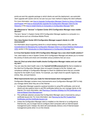 138
points are sent the upgrade package or which clients are sent the deployment, use automatic
client upgrade with caution and do not use it as your main method to deploy the client software.
For more information, see How to Upgrade Configuration Manager Clients by Using a Package
and Program and How to Automatically Upgrade the Configuration Manager Client for the
Hierarchy in the How to Install Clients on Computers in Configuration Manager topic.
Do references to “devices” in System Center 2012 Configuration Manager mean mobile
devices?
The term “device” in System Center 2012 Configuration Manager applies to a computer or a
mobile device such as a Windows Mobile Phone.
How does System Center 2012 Configuration Manager support clients in a VDI
environment?
For information about supporting clients for a virtual desktop infrastructure (VDI), see the
Considerations for Managing the Configuration Manager Client in a Virtual Desktop Infrastructure
(VDI) section in the Introduction to Client Deployment in Configuration Manager topic.
Is it true that System Center 2012 Configuration Manager has a new client health solution?
Yes, client status is new in System Center 2012 Configuration Manager and allows you to monitor
the activity of clients and check and remediate various problems that can occur.
How do I find out what client health checks Configuration Manager makes and can I add
my own?
You can view the client health rules in the %windir%CCMccmeval.xml file that is installed on
the client but Configuration Manager does not support changes to the file. Instead, use
compliance settings in Configuration Manager to check for additional items that you consider
required for the health of your clients. For example, you might check for specific registry key
entries, files, and permissions.
What improvements have you made for Internet-based client management?
Configuration Manager contains many improvements since Configuration Manager 2007 to help
you manage clients when they are on the Internet:
 Configuration Manager supports a gradual transition to using PKI certificates, and not all
clients and site systems have to use PKI certificates before you can manage clients on the
Internet. For more information, see Planning a Transition Strategy for PKI Certificates and
Internet-Based Client Management.
 The certificate selection process that Configuration Manager uses is improved by using a
certificate issuers list. For more information, see Planning for the PKI Trusted Root
Certificates and the Certificate Issuers List.
 Unless the Configuration Manager client is installed on the Internet or is configured as
Internet-only, you no longer have to configure client computers with an Internet-based
management point. Instead, the client will automatically retrieve a list of Internet-based
management points when it is on the intranet.
 