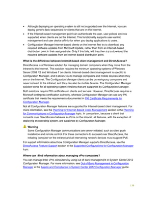139
 Although deploying an operating system is still not supported over the Internet, you can
deploy generic task sequences for clients that are on the Internet.
 If the Internet-based management point can authenticate the user, user polices are now
supported when clients are on the Internet. This functionality supports user-centric
management and user device affinity for when you deploy applications to users.
 Configuration Manager Internet-based clients on the Internet first try to download any
required software updates from Microsoft Update, rather than from an Internet-based
distribution point in their assigned site. Only if this fails, will they then try to download the
required software updates from an Internet-based distribution point.
What is the difference between Internet-based client management and DirectAccess?
DirectAccess is a Windows solution for managing domain computers when they move from the
intranet to the Internet. This solution requires the minimum operating systems of Windows
Server 2008 R2 and Windows 7 on clients. Internet-based client management is specific to
Configuration Manager, and it allows you to manage computers and mobile devices when they
are on the Internet. The Configuration Manager clients can be on workgroup computers and
never connect to the intranet, and they can also be mobile devices. The Configuration Manager
solution works for all operating system versions that are supported by Configuration Manager.
Both solutions require PKI certificates on clients and servers. However, DirectAccess requires a
Microsoft enterprise certification authority, whereas Configuration Manager can use any PKI
certificate that meets the requirements documented in PKI Certificate Requirements for
Configuration Manager.
Not all Configuration Manager features are supported for Internet-based client management. For
more information, see the Planning for Internet-Based Client Management section in the Planning
for Communications in Configuration Manager topic. In comparison, because a client that
connects over DirectAccess behaves as if it is on the intranet, all features, with the exception of
deploying an operating system, are supported by Configuration Manager.
Some Configuration Manager communications are server-initiated, such as client push
installation and remote control. For these connections to succeed over DirectAccess, the
initiating computer on the intranet and all intervening network devices must support IPv6.
For support information about how Configuration Manager supports DirectAccess, see the
DirectAccess Feature Support section in the Supported Configurations for Configuration Manager
topic.
Where can I find information about managing vPro computers?
You can manage Intel vPro computers by using out of band management in System Center 2012
Configuration Manager. For more information, see Out of Band Management in Configuration
Manager in the Assets and Compliance in System Center 2012 Configuration Manager guide.
Warning
 