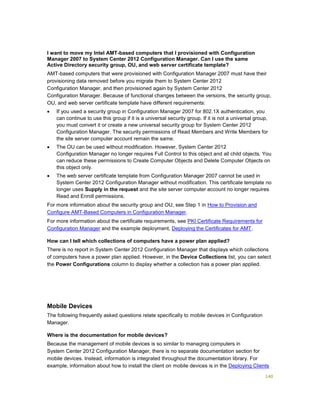 140
I want to move my Intel AMT-based computers that I provisioned with Configuration
Manager 2007 to System Center 2012 Configuration Manager. Can I use the same
Active Directory security group, OU, and web server certificate template?
AMT-based computers that were provisioned with Configuration Manager 2007 must have their
provisioning data removed before you migrate them to System Center 2012
Configuration Manager, and then provisioned again by System Center 2012
Configuration Manager. Because of functional changes between the versions, the security group,
OU, and web server certificate template have different requirements:
 If you used a security group in Configuration Manager 2007 for 802.1X authentication, you
can continue to use this group if it is a universal security group. If it is not a universal group,
you must convert it or create a new universal security group for System Center 2012
Configuration Manager. The security permissions of Read Members and Write Members for
the site server computer account remain the same.
 The OU can be used without modification. However, System Center 2012
Configuration Manager no longer requires Full Control to this object and all child objects. You
can reduce these permissions to Create Computer Objects and Delete Computer Objects on
this object only.
 The web server certificate template from Configuration Manager 2007 cannot be used in
System Center 2012 Configuration Manager without modification. This certificate template no
longer uses Supply in the request and the site server computer account no longer requires
Read and Enroll permissions.
For more information about the security group and OU, see Step 1 in How to Provision and
Configure AMT-Based Computers in Configuration Manager.
For more information about the certificate requirements, see PKI Certificate Requirements for
Configuration Manager and the example deployment, Deploying the Certificates for AMT.
How can I tell which collections of computers have a power plan applied?
There is no report in System Center 2012 Configuration Manager that displays which collections
of computers have a power plan applied. However, in the Device Collections list, you can select
the Power Configurations column to display whether a collection has a power plan applied.
Mobile Devices
The following frequently asked questions relate specifically to mobile devices in Configuration
Manager.
Where is the documentation for mobile devices?
Because the management of mobile devices is so similar to managing computers in
System Center 2012 Configuration Manager, there is no separate documentation section for
mobile devices. Instead, information is integrated throughout the documentation library. For
example, information about how to install the client on mobile devices is in the Deploying Clients
 