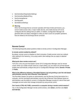 143
 Get-ActiveSyncOrganizationSettings
 Get-ActiveSyncMailboxPolicy
 Get-ExchangeServer
 Get-Recipient
 Set-ADServerSettings
When the Exchange Server connector operates with these limited permissions, you
cannot create access rules, or wipe mobile devices, and mobile devices will not be
configured with the settings that you define. In addition, Configuration Manager will
generate alerts and status messages to notify you that it could not complete operations
that are related to the Exchange Server connector.
Remote Control
The following frequently asked questions relate to remote control in Configuration Manager.
Is remote control enabled by default?
By default, remote control is disabled on client computers. Enable remote control as a default
client setting for the hierarchy, or by using custom client settings that you apply to selected
collections.
What ports does remote control use?
TCP 2701 is the only port that System Center 2012 Configuration Manager uses for remote
control. When you enable remote control as a client setting, you can select one of three firewall
profiles that automatically configure this port on Configuration Manager clients: Domain, Private,
or Public.
What is the difference between a Permitted Viewers List and granting a user the role-based
administration security role of Remote Tools Operator?
The Permitted Viewers List grants an administrative user the Remote Control permission for a
computer, and the role-based administration security role of Remote Tools Operator grants an
administrative user the ability to connect a Configuration Manager console to a site so that audit
messages are sent when they manage computers by using remote control.
Can I send a CTRL+ALT+DEL command to a computer during a remote control session?
Yes. In the Configuration Manager remote control window, click Action, and then click Send
Ctrl+Alt+Del.
Warning
 
