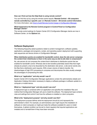 144
How can I find out how the Help Desk is using remote control?
You can find this out by using the remote control reports: Remote Control – All computers
remote controlled by a specific user and Remote Control – All remote control information.
For more information, see How to Audit Remote Control Usage in Configuration Manager.
What happened to the Remote Control program in Control Panel on Configuration
Manager clients?
The remote control settings for System Center 2012 Configuration Manager clients are now in
Software Center, on the Options tab.
Software Deployment
The following frequently asked questions relate to content management, software updates,
applications, packages and programs, scripts, and operating system deployment with supporting
task sequences and device drivers in Configuration Manager.
When distribution points are enabled for bandwidth control, does the site server compress
the content that it distributes to them in the same way as site-to-site data is compressed?
No, site servers do not compress the content that it distributes to distribution points that are
enabled for bandwidth control. Whereas site-to-site transfers potentially resend files that might
already be present, only to be discarded by the destination site server, a site server sends only
the files that a distribution point requires. With a lower volume of data to transfer, the
disadvantages of high CPU processing to compress and decompress the data usually outweigh
the advantages of compressing the data.
What is an “application” and why would I use it?
System Center 2012 Configuration Manager applications contain the administrative details and
Application Catalog information necessary to deploy a software package or software update to a
computer or mobile device.
What is a “deployment type” and why would I use one?
A deployment type is contained within an application and specifies the installation files and
method that Configuration Manager will use to install the software. The deployment type contains
rules and settings that control if and how the software is installed on client computers.
What is the “deployment purpose” and why would I use this?
The deployment purpose defines what the deployment should do and represents the
administrator’s intent. For example, an administrative user might require the installation of
software on client computers or might just make the software available for users to install
themselves. A global condition can be set to check regularly that required applications are
installed and to reinstall them if they have been removed.
 