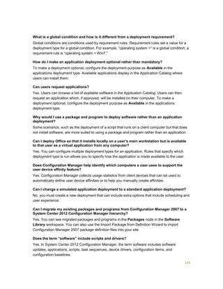 145
What is a global condition and how is it different from a deployment requirement?
Global conditions are conditions used by requirement rules. Requirement rules set a value for a
deployment type for a global condition. For example, “operating system =” is a global condition; a
requirement rule is “operating system = Win7.”
How do I make an application deployment optional rather than mandatory?
To make a deployment optional, configure the deployment purpose as Available in the
applications deployment type. Available applications display in the Application Catalog where
users can install them.
Can users request applications?
Yes. Users can browse a list of available software in the Application Catalog. Users can then
request an application which, if approved, will be installed on their computer. To make a
deployment optional, configure the deployment purpose as Available in the applications
deployment type.
Why would I use a package and program to deploy software rather than an application
deployment?
Some scenarios, such as the deployment of a script that runs on a client computer but that does
not install software, are more suited to using a package and program rather than an application.
Can I deploy Office so that it installs locally on a user’s main workstation but is available
to that user as a virtual application from any computer?
Yes. You can configure multiple deployment types for an application. Rules that specify which
deployment type is run allows you to specify how the application is made available to the user.
Does Configuration Manager help identify which computers a user uses to support the
user device affinity feature?
Yes. Configuration Manager collects usage statistics from client devices that can be used to
automatically define user device affinities or to help you manually create affinities.
Can I change a simulated application deployment to a standard application deployment?
No. you must create a new deployment that can include extra options that include scheduling and
user experience.
Can I migrate my existing packages and programs from Configuration Manager 2007 to a
System Center 2012 Configuration Manager hierarchy?
Yes. You can see migrated packages and programs in the Packages node in the Software
Library workspace. You can also use the Import Package from Definition Wizard to import
Configuration Manager 2007 package definition files into your site.
Does the term “software” include scripts and drivers?
Yes. In System Center 2012 Configuration Manager, the term software includes software
updates, applications, scripts, task sequences, device drivers, configuration items, and
configuration baselines.
 