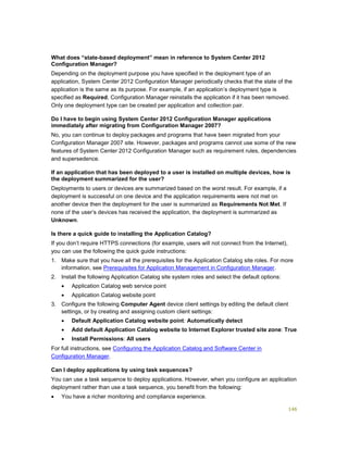 146
What does “state-based deployment” mean in reference to System Center 2012
Configuration Manager?
Depending on the deployment purpose you have specified in the deployment type of an
application, System Center 2012 Configuration Manager periodically checks that the state of the
application is the same as its purpose. For example, if an application’s deployment type is
specified as Required, Configuration Manager reinstalls the application if it has been removed.
Only one deployment type can be created per application and collection pair.
Do I have to begin using System Center 2012 Configuration Manager applications
immediately after migrating from Configuration Manager 2007?
No, you can continue to deploy packages and programs that have been migrated from your
Configuration Manager 2007 site. However, packages and programs cannot use some of the new
features of System Center 2012 Configuration Manager such as requirement rules, dependencies
and supersedence.
If an application that has been deployed to a user is installed on multiple devices, how is
the deployment summarized for the user?
Deployments to users or devices are summarized based on the worst result. For example, if a
deployment is successful on one device and the application requirements were not met on
another device then the deployment for the user is summarized as Requirements Not Met. If
none of the user’s devices has received the application, the deployment is summarized as
Unknown.
Is there a quick guide to installing the Application Catalog?
If you don’t require HTTPS connections (for example, users will not connect from the Internet),
you can use the following the quick guide instructions:
1. Make sure that you have all the prerequisites for the Application Catalog site roles. For more
information, see Prerequisites for Application Management in Configuration Manager.
2. Install the following Application Catalog site system roles and select the default options:
 Application Catalog web service point
 Application Catalog website point
3. Configure the following Computer Agent device client settings by editing the default client
settings, or by creating and assigning custom client settings:
 Default Application Catalog website point: Automatically detect
 Add default Application Catalog website to Internet Explorer trusted site zone: True
 Install Permissions: All users
For full instructions, see Configuring the Application Catalog and Software Center in
Configuration Manager.
Can I deploy applications by using task sequences?
You can use a task sequence to deploy applications. However, when you configure an application
deployment rather than use a task sequence, you benefit from the following:
 You have a richer monitoring and compliance experience.
 