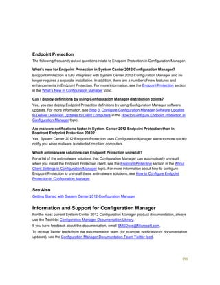 150
Endpoint Protection
The following frequently asked questions relate to Endpoint Protection in Configuration Manager.
What’s new for Endpoint Protection in System Center 2012 Configuration Manager?
Endpoint Protection is fully integrated with System Center 2012 Configuration Manager and no
longer requires a separate installation. In addition, there are a number of new features and
enhancements in Endpoint Protection. For more information, see the Endpoint Protection section
in the What’s New in Configuration Manager topic.
Can I deploy definitions by using Configuration Manager distribution points?
Yes, you can deploy Endpoint Protection definitions by using Configuration Manager software
updates. For more information, see Step 3: Configure Configuration Manager Software Updates
to Deliver Definition Updates to Client Computers in the How to Configure Endpoint Protection in
Configuration Manager topic.
Are malware notifications faster in System Center 2012 Endpoint Protection than in
Forefront Endpoint Protection 2010?
Yes, System Center 2012 Endpoint Protection uses Configuration Manager alerts to more quickly
notify you when malware is detected on client computers.
Which antimalware solutions can Endpoint Protection uninstall?
For a list of the antimalware solutions that Configuration Manager can automatically uninstall
when you install the Endpoint Protection client, see the Endpoint Protection section in the About
Client Settings in Configuration Manager topic. For more information about how to configure
Endpoint Protection to uninstall these antimalware solutions, see How to Configure Endpoint
Protection in Configuration Manager.
See Also
Getting Started with System Center 2012 Configuration Manager
Information and Support for Configuration Manager
For the most current System Center 2012 Configuration Manager product documentation, always
use the TechNet Configuration Manager Documentation Library.
If you have feedback about the documentation, email SMSDocs@Microsoft.com.
To receive Twitter feeds from the documentation team (for example, notification of documentation
updates), see the Configuration Manager Documentation Team Twitter feed.
 