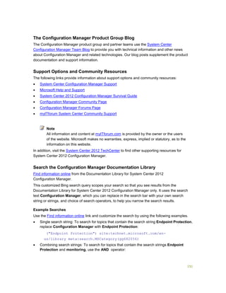 151
The Configuration Manager Product Group Blog
The Configuration Manager product group and partner teams use the System Center
Configuration Manager Team Blog to provide you with technical information and other news
about Configuration Manager and related technologies. Our blog posts supplement the product
documentation and support information.
Support Options and Community Resources
The following links provide information about support options and community resources:
 System Center Configuration Manager Support
 Microsoft Help and Support
 System Center 2012 Configuration Manager Survival Guide
 Configuration Manager Community Page
 Configuration Manager Forums Page
 myITforum System Center Community Support
All information and content at myITforum.com is provided by the owner or the users
of the website. Microsoft makes no warranties, express, implied or statutory, as to the
information on this website.
In addition, visit the System Center 2012 TechCenter to find other supporting resources for
System Center 2012 Configuration Manager.
Search the Configuration Manager Documentation Library
Find information online from the Documentation Library for System Center 2012
Configuration Manager.
This customized Bing search query scopes your search so that you see results from the
Documentation Library for System Center 2012 Configuration Manager only. It uses the search
text Configuration Manager, which you can replace in the search bar with your own search
string or strings, and choice of search operators, to help you narrow the search results.
Example Searches
Use the Find information online link and customize the search by using the following examples.
 Single search string: To search for topics that contain the search string Endpoint Protection,
replace Configuration Manager with Endpoint Protection:
("Endpoint Protection") site:technet.microsoft.com/en-
us/library meta:search.MSCategory(gg682056)
 Combining search strings: To search for topics that contain the search strings Endpoint
Protection and monitoring, use the AND operator:
Note
 