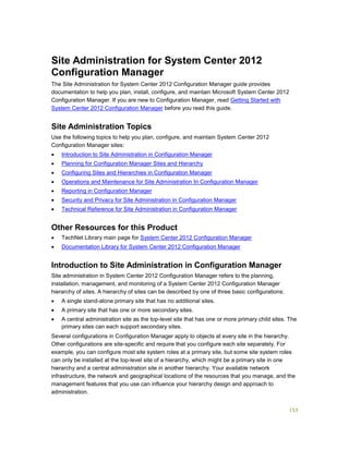 153
Site Administration for System Center 2012
Configuration Manager
The Site Administration for System Center 2012 Configuration Manager guide provides
documentation to help you plan, install, configure, and maintain Microsoft System Center 2012
Configuration Manager. If you are new to Configuration Manager, read Getting Started with
System Center 2012 Configuration Manager before you read this guide.
Site Administration Topics
Use the following topics to help you plan, configure, and maintain System Center 2012
Configuration Manager sites:
 Introduction to Site Administration in Configuration Manager
 Planning for Configuration Manager Sites and Hierarchy
 Configuring Sites and Hierarchies in Configuration Manager
 Operations and Maintenance for Site Administration In Configuration Manager
 Reporting in Configuration Manager
 Security and Privacy for Site Administration in Configuration Manager
 Technical Reference for Site Administration in Configuration Manager
Other Resources for this Product
 TechNet Library main page for System Center 2012 Configuration Manager
 Documentation Library for System Center 2012 Configuration Manager
Introduction to Site Administration in Configuration Manager
Site administration in System Center 2012 Configuration Manager refers to the planning,
installation, management, and monitoring of a System Center 2012 Configuration Manager
hierarchy of sites. A hierarchy of sites can be described by one of three basic configurations:
 A single stand-alone primary site that has no additional sites.
 A primary site that has one or more secondary sites.
 A central administration site as the top-level site that has one or more primary child sites. The
primary sites can each support secondary sites.
Several configurations in Configuration Manager apply to objects at every site in the hierarchy.
Other configurations are site-specific and require that you configure each site separately. For
example, you can configure most site system roles at a primary site, but some site system roles
can only be installed at the top-level site of a hierarchy, which might be a primary site in one
hierarchy and a central administration site in another hierarchy. Your available network
infrastructure, the network and geographical locations of the resources that you manage, and the
management features that you use can influence your hierarchy design and approach to
administration.
 