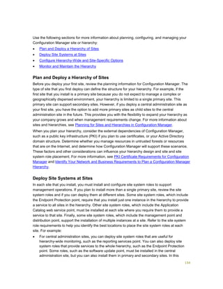 154
Use the following sections for more information about planning, configuring, and managing your
Configuration Manager site or hierarchy:
 Plan and Deploy a Hierarchy of Sites
 Deploy Site Systems at Sites
 Configure Hierarchy-Wide and Site-Specific Options
 Monitor and Maintain the Hierarchy
Plan and Deploy a Hierarchy of Sites
Before you deploy your first site, review the planning information for Configuration Manager. The
type of site that you first deploy can define the structure for your hierarchy. For example, if the
first site that you install is a primary site because you do not expect to manage a complex or
geographically dispersed environment, your hierarchy is limited to a single primary site. This
primary site can support secondary sites. However, if you deploy a central administration site as
your first site, you have the option to add more primary sites as child sites to the central
administration site in the future. This provides you with the flexibility to expand your hierarchy as
your company grows and when management requirements change. For more information about
sites and hierarchies, see Planning for Sites and Hierarchies in Configuration Manager.
When you plan your hierarchy, consider the external dependencies of Configuration Manager,
such as a public key infrastructure (PKI) if you plan to use certificates, or your Active Directory
domain structure. Determine whether you manage resources in untrusted forests or resources
that are on the Internet, and determine how Configuration Manager will support these scenarios.
These factors and other considerations can influence your hierarchy design and site and site
system role placement. For more information, see PKI Certificate Requirements for Configuration
Manager and Identify Your Network and Business Requirements to Plan a Configuration Manager
Hierarchy.
Deploy Site Systems at Sites
In each site that you install, you must install and configure site system roles to support
management operations. If you plan to install more than a single primary site, review the site
system roles and if you can deploy them at different sites. Some site system roles, which include
the Endpoint Protection point, require that you install just one instance in the hierarchy to provide
a service to all sites in the hierarchy. Other site system roles, which include the Application
Catalog web service point, must be installed at each site where you require them to provide a
service to that site. Finally, some site system roles, which include the management point and
distribution point, support the installation of multiple instances at a site. Refer to the site system
role requirements to help you identify the best locations to place the site system roles at each
site. For example:
 For central administration sites, you can deploy site system roles that are useful for
hierarchy-wide monitoring, such as the reporting services point. You can also deploy site
system roles that provide services to the whole hierarchy, such as the Endpoint Protection
point. Some roles, such as the software update point, must be installed in the central
administration site, but you can also install them in primary and secondary sites. In this
 