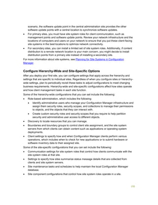 155
scenario, the software update point in the central administration site provides the other
software update points with a central location to synchronize software updates.
 For primary sites, you must have site system roles for client communication, such as
management points and software update points. Review your network infrastructure and the
locations of computers and users on your network to ensure that you put these client-facing
site systems in the best locations to optimize network connectivity.
 For secondary sites, you can install a limited set of site system roles. Additionally, if content
distribution to a remote network location is your main concern, you might decide to install
distribution points from a primary site instead of installing a secondary site.
For more information about site systems, see Planning for Site Systems in Configuration
Manager.
Configure Hierarchy-Wide and Site-Specific Options
After you deploy your first site, you can configure settings that apply across the hierarchy and
settings that are specific to individual sites. Regardless of when you configure sites or hierarchy-
wide settings, plan to periodically revisit these tasks to adjust configurations to meet changing
business requirements. Hierarchy-wide and site-specific configurations affect how sites operate
and how client management tasks in each site function.
Some of the hierarchy-wide configurations that you can set include the following:
 Role-based administration, which includes the following:
 Identify administrative users who manage your Configuration Manager infrastructure and
assign them security roles, security scopes, and collections to manage their permissions
to objects, and the objects that they can interact with.
 Create custom security roles and security scopes that you require to help partition
security and administrative user access to different objects.
 Discovery to locate resources that you can manage.
 Boundaries and boundary groups to control client site assignment, and the site system
servers from which clients can obtain content such as applications or operating system
deployments.
 Client settings to specify how and when Configuration Manager clients perform various
operations, which includes when to check for new applications or to submit hardware or
software inventory data to their assigned site.
Some of the site-specific configurations that you can set include the following:
 Communication settings for site system roles that control how clients communicate with the
site system roles at that site.
 Settings to specify how sites summarize status message details that are collected from
clients and site system servers.
 Site maintenance tasks and schedules to help maintain the local Configuration Manager
database.
 Site component configurations that control how site system roles operate in a site.
 