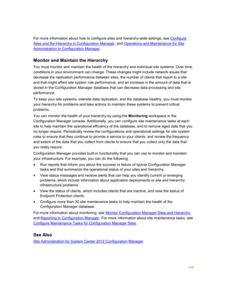 156
For more information about how to configure sites and hierarchy-wide settings, see Configure
Sites and the Hierarchy in Configuration Manager, and Operations and Maintenance for Site
Administration In Configuration Manager.
Monitor and Maintain the Hierarchy
You must monitor and maintain the health of the hierarchy and individual site systems. Over time,
conditions in your environment can change. These changes might include network issues that
decrease the replication performance between sites, the number of clients that report to a site
and that might affect site system role performance, and an increase in the amount of data that is
stored in the Configuration Manager database that can decrease data processing and site
performance.
To keep your site systems, intersite data replication, and the database healthy, you must monitor
your hierarchy for problems and take actions to maintain these systems to prevent critical
problems.
You can monitor the health of your hierarchy by using the Monitoring workspace in the
Configuration Manager console. Additionally, you can configure site maintenance tasks at each
site to help maintain the operational efficiency of the database, and to remove aged data that you
no longer require. Periodically review the configurations and operational settings for site system
roles to ensure that they continue to provide a service to your clients, and review the frequency
and extent of the data that you collect from clients to ensure that you collect only the data that
you really require.
Configuration Manager provides built-in functionality that you can use to monitor and maintain
your infrastructure. For example, you can do the following:
 Run reports that inform you about the success or failure of typical Configuration Manager
tasks and that summarize the operational status of your sites and hierarchy.
 View status messages and receive alerts that can help you identify current or emerging
problems, which include information about application deployments or site and hierarchy
infrastructure problems.
 View the status of clients, which includes clients that are inactive, and view the status of
Endpoint Protection clients.
 Configure more than 30 site maintenance tasks to help maintain the health of the
Configuration Manager database.
For more information about monitoring, see Monitor Configuration Manager Sites and Hierarchy,
and Reporting in Configuration Manager. For more information about site maintenance tasks, see
Configure Maintenance Tasks for Configuration Manager Sites.
See Also
Site Administration for System Center 2012 Configuration Manager
 
