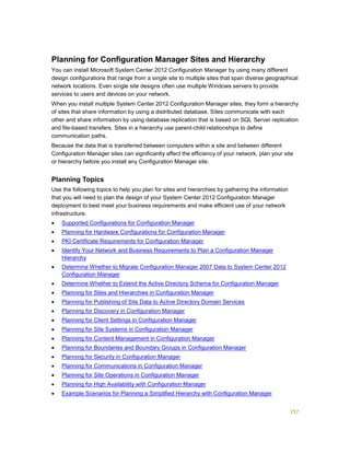157
Planning for Configuration Manager Sites and Hierarchy
You can install Microsoft System Center 2012 Configuration Manager by using many different
design configurations that range from a single site to multiple sites that span diverse geographical
network locations. Even single site designs often use multiple Windows servers to provide
services to users and devices on your network.
When you install multiple System Center 2012 Configuration Manager sites, they form a hierarchy
of sites that share information by using a distributed database. Sites communicate with each
other and share information by using database replication that is based on SQL Server replication
and file-based transfers. Sites in a hierarchy use parent-child relationships to define
communication paths.
Because the data that is transferred between computers within a site and between different
Configuration Manager sites can significantly affect the efficiency of your network, plan your site
or hierarchy before you install any Configuration Manager site.
Planning Topics
Use the following topics to help you plan for sites and hierarchies by gathering the information
that you will need to plan the design of your System Center 2012 Configuration Manager
deployment to best meet your business requirements and make efficient use of your network
infrastructure.
 Supported Configurations for Configuration Manager
 Planning for Hardware Configurations for Configuration Manager
 PKI Certificate Requirements for Configuration Manager
 Identify Your Network and Business Requirements to Plan a Configuration Manager
Hierarchy
 Determine Whether to Migrate Configuration Manager 2007 Data to System Center 2012
Configuration Manager
 Determine Whether to Extend the Active Directory Schema for Configuration Manager
 Planning for Sites and Hierarchies in Configuration Manager
 Planning for Publishing of Site Data to Active Directory Domain Services
 Planning for Discovery in Configuration Manager
 Planning for Client Settings in Configuration Manager
 Planning for Site Systems in Configuration Manager
 Planning for Content Management in Configuration Manager
 Planning for Boundaries and Boundary Groups in Configuration Manager
 Planning for Security in Configuration Manager
 Planning for Communications in Configuration Manager
 Planning for Site Operations in Configuration Manager
 Planning for High Availability with Configuration Manager
 Example Scenarios for Planning a Simplified Hierarchy with Configuration Manager
 