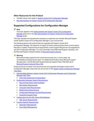 158
Other Resources for this Product
 TechNet Library main page for System Center 2012 Configuration Manager
 Site Administration for System Center 2012 Configuration Manager
Supported Configurations for Configuration Manager
This topic appears in the Getting Started with System Center 2012 Configuration
Manager guide and in the Site Administration for System Center 2012 Configuration
Manager guide.
This topic specifies the requirements necessary to implement and maintain Microsoft System
Center System Center 2012 Configuration Manager in your environment.
The following sections list products that are supported with System Center 2012
Configuration Manager. No extension of support for these products beyond their current product
lifecycles is implied. Products that are beyond their current support lifecycle are not supported for
use with Configuration Manager. For more information about Microsoft Support Lifecycles, visit
the Microsoft Support Lifecycle website at Microsoft Support Lifecycle.
Microsoft provides support for the current service pack and, in some cases, the
immediately preceding service pack. For additional information about Microsoft support
lifecycle policy, visit the Microsoft Support Lifecycle Support Policy FAQ Web site at
Microsoft Support Lifecycle Policy FAQ.
Products that are not listed in this document are not supported with System Center 2012
Configuration Manager unless they are announced on the System Center Configuration Manager
Team Blog.
 Interoperability Between System Center 2012 Configuration Manager and Configuration
Manager 2007 Sites
 Client Site Assignment Considerations
 Configuration Manager System Requirements
 Site and Site System Role Scalability
 Site System Requirements
 Computer Client Requirements
 Mobile Device Requirements
 Configuration Manager Console Requirements
 Supported Upgrade Paths
 Configurations for the SQL Server Site Database
 SQL Server Requirements
 Function-Specific Requirements
 Application Management
 Out of Band Management
Note
Warning
 