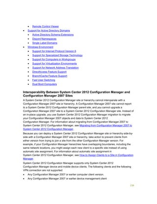159
 Remote Control Viewer
 Support for Active Directory Domains
 Active Directory Schema Extensions
 Disjoint Namespaces
 Single Label Domains
 Windows Environment
 Support for Internet Protocol Version 6
 Support for Specialized Storage Technology
 Support for Computers in Workgroups
 Support for Virtualization Environments
 Support for Network Address Translation
 DirectAccess Feature Support
 BranchCache Feature Support
 Fast User Switching
 Dual Boot Computers
Interoperability Between System Center 2012 Configuration Manager and
Configuration Manager 2007 Sites
A System Center 2012 Configuration Manager site or hierarchy cannot interoperate with a
Configuration Manager 2007 site or hierarchy. A Configuration Manager 2007 site cannot report
to a System Center 2012 Configuration Manager parent site, and you cannot upgrade a
Configuration Manager 2007 site to a System Center 2012 Configuration Manager site. Instead of
an in-place upgrade, you use System Center 2012 Configuration Manager migration to migrate
your Configuration Manager 2007 objects and data to System Center 2012
Configuration Manager. For information about migrating from Configuration Manager 2007 to
System Center 2012 Configuration Manager, see Migrating from Configuration Manager 2007 to
System Center 2012 Configuration Manager.
Because you can deploy a System Center 2012 Configuration Manager site or hierarchy side-by-
side with a Configuration Manager 2007 site or hierarchy, take action to prevent clients from
either version from trying to join a site from the other Configuration Manager version. For
example, if your Configuration Manager hierarchies have overlapping boundaries, including the
same network locations, you might assign each new client to a specific site instead of using
automatic site assignment. For information about automatic site assignment in
System Center 2012 Configuration Manager, see How to Assign Clients to a Site in Configuration
Manager.
System Center 2012 Configuration Manager supports only System Center 2012
Configuration Manager device and mobile device clients. The following clients and the following
VPN connection are not supported:
 Any Configuration Manager 2007 or earlier computer client version.
 Any Configuration Manager 2007 or earlier device management client
 