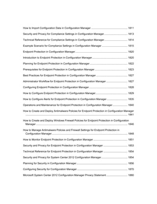How to Import Configuration Data in Configuration Manager ................................................... 1811
Security and Privacy for Compliance Settings in Configuration Manager................................. 1813
Technical Reference for Compliance Settings in Configuration Manager................................. 1814
Example Scenario for Compliance Settings in Configuration Manager .................................... 1815
Endpoint Protection in Configuration Manager.......................................................................... 1820
Introduction to Endpoint Protection in Configuration Manager.................................................. 1820
Planning for Endpoint Protection in Configuration Manager ..................................................... 1822
Prerequisites for Endpoint Protection in Configuration Manager .............................................. 1823
Best Practices for Endpoint Protection in Configuration Manager ............................................ 1827
Administrator Workflow for Endpoint Protection in Configuration Manager .............................. 1827
Configuring Endpoint Protection in Configuration Manager ...................................................... 1828
How to Configure Endpoint Protection in Configuration Manager............................................. 1829
How to Configure Alerts for Endpoint Protection in Configuration Manager ............................. 1835
Operations and Maintenance for Endpoint Protection in Configuration Manager..................... 1840
How to Create and Deploy Antimalware Policies for Endpoint Protection in Configuration Manager
................................................................................................................................................ 1841
How to Create and Deploy Windows Firewall Policies for Endpoint Protection in Configuration
Manager ................................................................................................................................. 1846
How to Manage Antimalware Policies and Firewall Settings for Endpoint Protection in
Configuration Manager........................................................................................................... 1848
How to Monitor Endpoint Protection in Configuration Manager ................................................ 1851
Security and Privacy for Endpoint Protection in Configuration Manager .................................. 1853
Technical Reference for Endpoint Protection in Configuration Manager .................................. 1854
Security and Privacy for System Center 2012 Configuration Manager..................................... 1854
Planning for Security in Configuration Manager........................................................................ 1856
Configuring Security for Configuration Manager ....................................................................... 1870
Microsoft System Center 2012 Configuration Manager Privacy Statement.............................. 1880
 