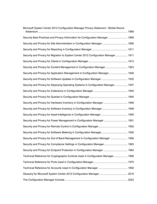 Microsoft System Center 2012 Configuration Manager Privacy Statement - Mobile Device
Addendum.............................................................................................................................. 1889
Security Best Practices and Privacy Information for Configuration Manager ........................... 1889
Security and Privacy for Site Administration in Configuration Manager.................................... 1890
Security and Privacy for Reporting in Configuration Manager .................................................. 1911
Security and Privacy for Migration to System Center 2012 Configuration Manager................. 1911
Security and Privacy for Clients in Configuration Manager....................................................... 1913
Security and Privacy for Content Management in Configuration Manager ............................... 1923
Security and Privacy for Application Management in Configuration Manager .......................... 1926
Security and Privacy for Software Updates in Configuration Manager ..................................... 1932
Security and Privacy for Deploying Operating Systems in Configuration Manager .................. 1937
Security and Privacy for Collections in Configuration Manager ................................................ 1944
Security and Privacy for Queries in Configuration Manager ..................................................... 1945
Security and Privacy for Hardware Inventory in Configuration Manager .................................. 1946
Security and Privacy for Software Inventory in Configuration Manager.................................... 1948
Security and Privacy for Asset Intelligence in Configuration Manager...................................... 1950
Security and Privacy for Power Management in Configuration Manager.................................. 1951
Security and Privacy for Remote Control in Configuration Manager......................................... 1952
Security and Privacy for Software Metering in Configuration Manager..................................... 1955
Security and Privacy for Out of Band Management in Configuration Manager ........................ 1956
Security and Privacy for Compliance Settings in Configuration Manager................................. 1963
Security and Privacy for Endpoint Protection in Configuration Manager .................................. 1964
Technical Reference for Cryptographic Controls Used in Configuration Manager ................... 1966
Technical Reference for Ports Used in Configuration Manager................................................ 1975
Technical Reference for Accounts Used in Configuration Manager ......................................... 1992
Glossary for Microsoft System Center 2012 Configuration Manager........................................ 2010
The Configuration Manager Console ........................................................................................ 2023
 