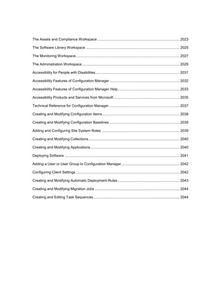 The Assets and Compliance Workspace .................................................................................. 2023
The Software Library Workspace .............................................................................................. 2025
The Monitoring Workspace........................................................................................................ 2027
The Administration Workspace.................................................................................................. 2029
Accessibility for People with Disabilities.................................................................................... 2031
Accessibility Features of Configuration Manager ...................................................................... 2032
Accessibility Features of Configuration Manager Help.............................................................. 2033
Accessibility Products and Services from Microsoft.................................................................. 2035
Technical Reference for Configuration Manager....................................................................... 2037
Creating and Modifying Configuration Items ............................................................................. 2038
Creating and Modifying Configuration Baselines ...................................................................... 2039
Adding and Configuring Site System Roles .............................................................................. 2039
Creating and Modifying Collections........................................................................................... 2040
Creating and Modifying Applications ......................................................................................... 2040
Deploying Software ................................................................................................................... 2041
Adding a User or User Group to Configuration Manager .......................................................... 2042
Configuring Client Settings ........................................................................................................ 2042
Creating and Modifying Automatic Deployment Rules.............................................................. 2043
Creating and Modifying Migration Jobs ..................................................................................... 2044
Creating and Editing Task Sequences ...................................................................................... 2044
 