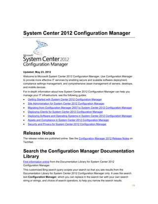 19
System Center 2012 Configuration Manager
Updated: May 23, 2012
Welcome to Microsoft System Center 2012 Configuration Manager. Use Configuration Manager
to provide more effective IT services by enabling secure and scalable software deployment,
compliance settings management, and comprehensive asset management of servers, desktops,
and mobile devices.
For in-depth information about how System Center 2012 Configuration Manager can help you
manage your IT infrastructure, see the following guides:
 Getting Started with System Center 2012 Configuration Manager
 Site Administration for System Center 2012 Configuration Manager
 Migrating from Configuration Manager 2007 to System Center 2012 Configuration Manager
 Deploying Clients for System Center 2012 Configuration Manager
 Deploying Software and Operating Systems in System Center 2012 Configuration Manager
 Assets and Compliance in System Center 2012 Configuration Manager
 Security and Privacy for System Center 2012 Configuration Manager
Release Notes
The release notes are published online. See the Configuration Manager 2012 Release Notes on
TechNet.
Search the Configuration Manager Documentation
Library
Find information online from the Documentation Library for System Center 2012
Configuration Manager.
This customized Bing search query scopes your search so that you see results from the
Documentation Library for System Center 2012 Configuration Manager only. It uses the search
text Configuration Manager, which you can replace in the search bar with your own search
string or strings, and choice of search operators, to help you narrow the search results.
 