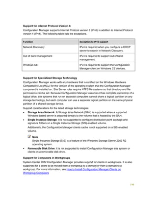 198
Support for Internet Protocol Version 6
Configuration Manager supports Internet Protocol version 6 (IPv6) in addition to Internet Protocol
version 4 (IPv4). The following table lists the exceptions.
Function Exception to IPv6 support
Network Discovery IPv4 is required when you configure a DHCP
server to search in Network Discovery.
Out of band management IPv4 is required to support out of band
management.
Windows CE IPv4 is required to support the Configuration
Manager client on Windows CE devices.
Support for Specialized Storage Technology
Configuration Manager works with any hardware that is certified on the Windows Hardware
Compatibility List (HCL) for the version of the operating system that the Configuration Manager
component is installed on. Site Server roles require NTFS file systems so that directory and file
permissions can be set. Because Configuration Manager assumes it has complete ownership of a
logical drive, site systems that run on separate computers cannot share a logical partition on any
storage technology, but each computer can use a separate logical partition on the same physical
partition of a shared storage device.
Support considerations for the listed storage technologies:
 Storage Area Network: A Storage Area Network (SAN) is supported when a supported
Windows-based server is attached directly to the volume that is hosted by the SAN.
 Single Instance Storage: It is not supported to configure distribution point package and
signature folders on a Single Instance Storage (SIS)-enabled volume.
Additionally, the Configuration Manager clients cache is not supported on a SIS-enabled
volume.
Single Instance Storage (SIS) is a feature of the Windows Storage Server 2003 R2
operating system.
 Removable Disk Drive: It is not supported to install Configuration Manager site system or
clients on a removable disk drive.
Support for Computers in Workgroups
System Center 2012 Configuration Manager provides support for clients in workgroups. It is also
supported for a client to be moved from a workgroup to a domain or from a domain to a
workgroup. For more information, see How to Install Configuration Manager Clients on
Workgroup Computers
Note
 