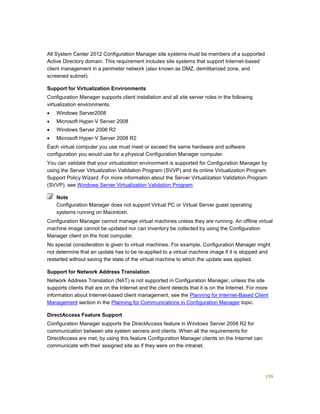 199
All System Center 2012 Configuration Manager site systems must be members of a supported
Active Directory domain. This requirement includes site systems that support Internet-based
client management in a perimeter network (also known as DMZ, demilitarized zone, and
screened subnet).
Support for Virtualization Environments
Configuration Manager supports client installation and all site server roles in the following
virtualization environments:
 Windows Server2008
 Microsoft Hyper-V Server 2008
 Windows Server 2008 R2
 Microsoft Hyper-V Server 2008 R2
Each virtual computer you use must meet or exceed the same hardware and software
configuration you would use for a physical Configuration Manager computer.
You can validate that your virtualization environment is supported for Configuration Manager by
using the Server Virtualization Validation Program (SVVP) and its online Virtualization Program
Support Policy Wizard. For more information about the Server Virtualization Validation Program
(SVVP), see Windows Server Virtualization Validation Program.
Configuration Manager does not support Virtual PC or Virtual Server guest operating
systems running on Macintosh.
Configuration Manager cannot manage virtual machines unless they are running. An offline virtual
machine image cannot be updated nor can inventory be collected by using the Configuration
Manager client on the host computer.
No special consideration is given to virtual machines. For example, Configuration Manager might
not determine that an update has to be re-applied to a virtual machine image if it is stopped and
restarted without saving the state of the virtual machine to which the update was applied.
Support for Network Address Translation
Network Address Translation (NAT) is not supported in Configuration Manager, unless the site
supports clients that are on the Internet and the client detects that it is on the Internet. For more
information about Internet-based client management, see the Planning for Internet-Based Client
Management section in the Planning for Communications in Configuration Manager topic.
DirectAccess Feature Support
Configuration Manager supports the DirectAccess feature in Windows Server 2008 R2 for
communication between site system servers and clients. When all the requirements for
DirectAccess are met, by using this feature Configuration Manager clients on the Internet can
communicate with their assigned site as if they were on the intranet.
Note
 