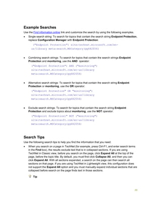 20
Example Searches
Use the Find information online link and customize the search by using the following examples.
 Single search string: To search for topics that contain the search string Endpoint Protection,
replace Configuration Manager with Endpoint Protection:
("Endpoint Protection") site:technet.microsoft.com/en-
us/library meta:search.MSCategory(gg682056)
 Combining search strings: To search for topics that contain the search strings Endpoint
Protection and monitoring, use the AND operator:
("Endpoint Protection") AND ("monitoring")
site:technet.microsoft.com/en-us/library
meta:search.MSCategory(gg682056)
 Alternative search strings: To search for topics that contain the search string Endpoint
Protection or monitoring, use the OR operator:
("Endpoint Protection" OR "monitoring")
site:technet.microsoft.com/en-us/library
meta:search.MSCategory(gg682056)
 Exclude search strings: To search for topics that contain the search string Endpoint
Protection and exclude topics about monitoring, use the NOT operator:
("Endpoint Protection)" NOT ("monitoring")
site:technet.microsoft.com/en-us/library
meta:search.MSCategory(gg682056)
Search Tips
Use the following search tips to help you find the information that you need:
 When you search on a page in TechNet (for example, press Ctrl-F1, and enter search terms
in the Find box), the results exclude text that is in collapsed sections. If you are using
TechNet in Classic view, before you search on the page, click Expand All at the top of the
page, before the topic title. By default, you must first click Collapse All, and then you can
click Expand All. With all sections expanded, a search on the page can then search all
sections on that page. If you are using TechNet in Lightweight view, this configuration does
not support the Expand All option and you must manually expand individual sections that are
collapsed before search on the page finds text in those sections.
Tip
 