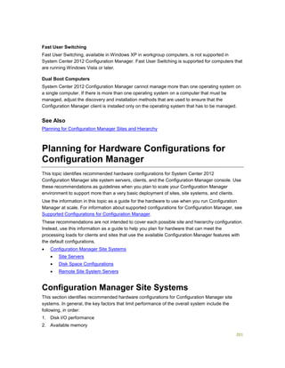 201
Fast User Switching
Fast User Switching, available in Windows XP in workgroup computers, is not supported in
System Center 2012 Configuration Manager. Fast User Switching is supported for computers that
are running Windows Vista or later.
Dual Boot Computers
System Center 2012 Configuration Manager cannot manage more than one operating system on
a single computer. If there is more than one operating system on a computer that must be
managed, adjust the discovery and installation methods that are used to ensure that the
Configuration Manager client is installed only on the operating system that has to be managed.
See Also
Planning for Configuration Manager Sites and Hierarchy
Planning for Hardware Configurations for
Configuration Manager
This topic identifies recommended hardware configurations for System Center 2012
Configuration Manager site system servers, clients, and the Configuration Manager console. Use
these recommendations as guidelines when you plan to scale your Configuration Manager
environment to support more than a very basic deployment of sites, site systems, and clients.
Use the information in this topic as a guide for the hardware to use when you run Configuration
Manager at scale. For information about supported configurations for Configuration Manager, see
Supported Configurations for Configuration Manager.
These recommendations are not intended to cover each possible site and hierarchy configuration.
Instead, use this information as a guide to help you plan for hardware that can meet the
processing loads for clients and sites that use the available Configuration Manager features with
the default configurations.
 Configuration Manager Site Systems
 Site Servers
 Disk Space Configurations
 Remote Site System Servers
Configuration Manager Site Systems
This section identifies recommended hardware configurations for Configuration Manager site
systems. In general, the key factors that limit performance of the overall system include the
following, in order:
1. Disk I/O performance
2. Available memory
 