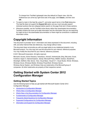 21
To change from TechNet Lightweight view (the default) to Classic view, click the
Preferences icon at the top right-hand side of the page, click Classic, and then click
OK.
 To search a topic in the help file, press F1, and enter search terms in the Find dialog box.
The help file does not support the Expand All option and you must manually expand
individual sections that are collapsed before search on the page finds text in those sections.
 Whenever possible, use the TechNet online library rather than downloaded documentation.
TechNet contains the most up-to-date information and the information that you are searching
for might not be in the downloaded documentation or there might be corrections or additional
information online.
Copyright Information
This document is provided "as-is". Information and views expressed in this document, including
URL and other Internet Web site references, may change without notice.
This document does not provide you with any legal rights to any intellectual property in any
Microsoft product. You may copy and use this document for your internal, reference purposes.
You may modify this document for your internal, reference purposes.
© 2011 Microsoft Corporation. All rights reserved.
Microsoft, Access, Active Directory, ActiveSync, ActiveX, Authenticode, Bing, BitLocker, Excel,
Forefront, Hyper-V, Internet Explorer, JScript, Microsoft Press, MSDN, Outlook, SharePoint,
Silverlight, SoftGrid, SQL Server, Visio, Visual Basic, Visual C++, Visual Studio, Win32, Windows,
Windows Intune, Windows Mobile, Windows PowerShell, Windows Server,
Windows Server System, and Windows Vista are trademarks of the Microsoft group of
companies. All other trademarks are property of their respective owners.
Getting Started with System Center 2012
Configuration Manager
Getting Started Topics
Use the following topics to help you get started with Microsoft System Center 2012
Configuration Manager:
 Introduction to Configuration Manager
 What’s New in Configuration Manager
 What’s New in the Documentation for Configuration Manager
 Fundamentals of Configuration Manager
 Frequently Asked Questions for Configuration Manager
 Supported Configurations for Configuration Manager
 Information and Support for Configuration Manager
 