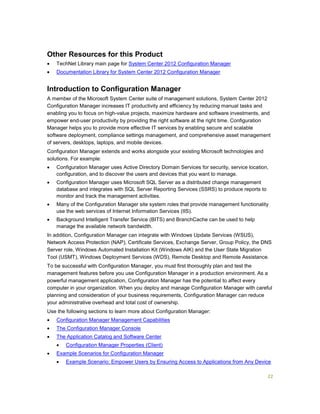22
Other Resources for this Product
 TechNet Library main page for System Center 2012 Configuration Manager
 Documentation Library for System Center 2012 Configuration Manager
Introduction to Configuration Manager
A member of the Microsoft System Center suite of management solutions, System Center 2012
Configuration Manager increases IT productivity and efficiency by reducing manual tasks and
enabling you to focus on high-value projects, maximize hardware and software investments, and
empower end-user productivity by providing the right software at the right time. Configuration
Manager helps you to provide more effective IT services by enabling secure and scalable
software deployment, compliance settings management, and comprehensive asset management
of servers, desktops, laptops, and mobile devices.
Configuration Manager extends and works alongside your existing Microsoft technologies and
solutions. For example:
 Configuration Manager uses Active Directory Domain Services for security, service location,
configuration, and to discover the users and devices that you want to manage.
 Configuration Manager uses Microsoft SQL Server as a distributed change management
database and integrates with SQL Server Reporting Services (SSRS) to produce reports to
monitor and track the management activities.
 Many of the Configuration Manager site system roles that provide management functionality
use the web services of Internet Information Services (IIS).
 Background Intelligent Transfer Service (BITS) and BranchCache can be used to help
manage the available network bandwidth.
In addition, Configuration Manager can integrate with Windows Update Services (WSUS),
Network Access Protection (NAP), Certificate Services, Exchange Server, Group Policy, the DNS
Server role, Windows Automated Installation Kit (Windows AIK) and the User State Migration
Tool (USMT), Windows Deployment Services (WDS), Remote Desktop and Remote Assistance.
To be successful with Configuration Manager, you must first thoroughly plan and test the
management features before you use Configuration Manager in a production environment. As a
powerful management application, Configuration Manager has the potential to affect every
computer in your organization. When you deploy and manage Configuration Manager with careful
planning and consideration of your business requirements, Configuration Manager can reduce
your administrative overhead and total cost of ownership.
Use the following sections to learn more about Configuration Manager:
 Configuration Manager Management Capabilities
 The Configuration Manager Console
 The Application Catalog and Software Center
 Configuration Manager Properties (Client)
 Example Scenarios for Configuration Manager
 Example Scenario: Empower Users by Ensuring Access to Applications from Any Device
 