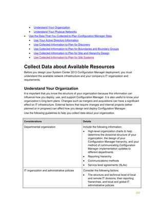 222
 Understand Your Organization
 Understand Your Physical Networks
 Use the Data That You Collected to Plan Configuration Manager Sites
 Use Your Active Directory Information
 Use Collected Information to Plan for Discovery
 Use Collected Information to Plan for Boundaries and Boundary Groups
 Use Collected Information to Plan for Site and Hierarchy Design
 Use Collected Information to Plan for Site Systems
Collect Data about Available Resources
Before you design your System Center 2012 Configuration Manager deployment, you must
understand the available network infrastructure and your company’s IT organization and
requirements.
Understand Your Organization
It is important that you know the structure of your organization because this information can
influence how you deploy, use, and support Configuration Manager. It is also useful to know your
organization’s long-term plans. Changes such as mergers and acquisitions can have a significant
effect on IT infrastructure. External factors that require changes and internal projects (either
planned or in progress) can affect how you design and deploy Configuration Manager.
Use the following guidelines to help you collect data about your organization.
Considerations Details
Departmental organization Include the following information:
 High-level organization charts to help
determine the divisional structure of your
organization, the design of your
Configuration Manager hierarchy, and your
method of communicating Configuration
Manager implementation updates to
different departments
 Reporting hierarchy
 Communications methods
 Service level agreements (SLAs)
IT organization and administrative policies Consider the following factors:
 The structure and technical level of local
and remote IT divisions, their reporting
hierarchies, and local and global IT
administrative policies
 