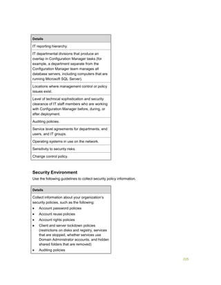 225
Details
IT reporting hierarchy.
IT departmental divisions that produce an
overlap in Configuration Manager tasks (for
example, a department separate from the
Configuration Manager team manages all
database servers, including computers that are
running Microsoft SQL Server).
Locations where management control or policy
issues exist.
Level of technical sophistication and security
clearance of IT staff members who are working
with Configuration Manager before, during, or
after deployment.
Auditing policies.
Service level agreements for departments, end
users, and IT groups.
Operating systems in use on the network.
Sensitivity to security risks.
Change control policy.
Security Environment
Use the following guidelines to collect security policy information.
Details
Collect information about your organization’s
security policies, such as the following:
 Account password policies
 Account reuse policies
 Account rights policies
 Client and server lockdown policies
(restrictions on disks and registry, services
that are stopped, whether services use
Domain Administrator accounts, and hidden
shared folders that are removed)
 Auditing policies
 