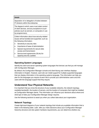 226
Details
Separation of or delegation of duties between
IT divisions within the enterprise.
The degree to which users must retain control
of client devices, and any exceptions to such
policies (such as servers, or computers in use
by programmers).
Collect information about how security-related
issues will be handled and supported, such as
the following information:
 Sensitivity to security risks
 Importance of ease of administration
 Special requirements for secure data
access and transmission
 Service level agreements (SLAs) for
applying security updates
Operating System Languages
Identify the client and server operating system languages that devices use that you will manage
with Configuration Manager.
By default, the Configuration Manager console and client-facing user interface displays
information in English. However, each site can install support for multiple supported languages
that can display information in the operating systems language. This information can help you
plan for the languages you require at each site to provide your administrative users and end-
users with the language support that they require.
Understand Your Physical Networks
It is important that you know the structure of your available networks, the network topology,
available bandwidth, the location of servers, and the location of computers that might be installed
as Configuration Manager clients. This information can influence your decisions about where and
what type of sites your Configuration Manager design requires.
Use the following sections to assist you when you collect data about your organization.
Network Topology
Create high-level diagrams of your network topology that include any available information that is
listed in the following table. Later, after you make decisions about your Configuration Manager
hierarchy structure and site system hardware requirements, you can determine whether any
 