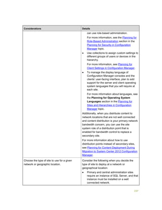 237
Considerations Details
can use role-based administration.
For more information, see the Planning for
Role-Based Administration section in the
Planning for Security in Configuration
Manager topic.
 Use collections to assign custom settings to
different groups of users or devices in the
hierarchy.
For more information, see Planning for
Client Settings in Configuration Manager.
 To manage the display language of
Configuration Manager consoles and the
clients’ user-facing interface, plan to add
support for the server and client operating
system languages that you will require at
each site.
For more information about languages, see
the Planning for Operating System
Languages section in the Planning for
Sites and Hierarchies in Configuration
Manager topic.
Additionally, when you distribute content to
network locations that are not well connected
and content distribution is your primary network
bandwidth concern, you can use the site
system role of a distribution point that is
enabled for bandwidth control to replace a
secondary site.
For more information about how to use
distribution points instead of secondary sites,
see Planning for Content Deployment During
Migration to System Center 2012 Configuration
Manager.
Choose the type of site to use for a given
network or geographic location.
Consider the following when you decide the
type of site to deploy at a network or
geographical location:
 Primary and central administration sites
require an instance of SQL Server, and that
instance must be installed on a well
connected network.
 