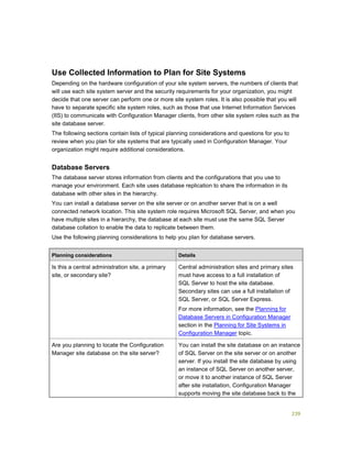 239
Use Collected Information to Plan for Site Systems
Depending on the hardware configuration of your site system servers, the numbers of clients that
will use each site system server and the security requirements for your organization, you might
decide that one server can perform one or more site system roles. It is also possible that you will
have to separate specific site system roles, such as those that use Internet Information Services
(IIS) to communicate with Configuration Manager clients, from other site system roles such as the
site database server.
The following sections contain lists of typical planning considerations and questions for you to
review when you plan for site systems that are typically used in Configuration Manager. Your
organization might require additional considerations.
Database Servers
The database server stores information from clients and the configurations that you use to
manage your environment. Each site uses database replication to share the information in its
database with other sites in the hierarchy.
You can install a database server on the site server or on another server that is on a well
connected network location. This site system role requires Microsoft SQL Server, and when you
have multiple sites in a hierarchy, the database at each site must use the same SQL Server
database collation to enable the data to replicate between them.
Use the following planning considerations to help you plan for database servers.
Planning considerations Details
Is this a central administration site, a primary
site, or secondary site?
Central administration sites and primary sites
must have access to a full installation of
SQL Server to host the site database.
Secondary sites can use a full installation of
SQL Server, or SQL Server Express.
For more information, see the Planning for
Database Servers in Configuration Manager
section in the Planning for Site Systems in
Configuration Manager topic.
Are you planning to locate the Configuration
Manager site database on the site server?
You can install the site database on an instance
of SQL Server on the site server or on another
server. If you install the site database by using
an instance of SQL Server on another server,
or move it to another instance of SQL Server
after site installation, Configuration Manager
supports moving the site database back to the
 