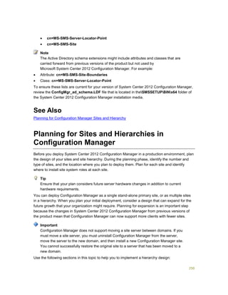 250
 cn=MS-SMS-Server-Locator-Point
 cn=MS-SMS-Site
The Active Directory schema extensions might include attributes and classes that are
carried forward from previous versions of the product but not used by
Microsoft System Center 2012 Configuration Manager. For example:
 Attribute: cn=MS-SMS-Site-Boundaries
 Class: cn=MS-SMS-Server-Locator-Point
To ensure these lists are current for your version of System Center 2012 Configuration Manager,
review the ConfigMgr_ad_schema.LDF file that is located in theSMSSETUPBINx64 folder of
the System Center 2012 Configuration Manager installation media.
See Also
Planning for Configuration Manager Sites and Hierarchy
Planning for Sites and Hierarchies in
Configuration Manager
Before you deploy System Center 2012 Configuration Manager in a production environment, plan
the design of your sites and site hierarchy. During the planning phase, identify the number and
type of sites, and the location where you plan to deploy them. Plan for each site and identify
where to install site system roles at each site.
Ensure that your plan considers future server hardware changes in addition to current
hardware requirements.
You can deploy Configuration Manager as a single stand-alone primary site, or as multiple sites
in a hierarchy. When you plan your initial deployment, consider a design that can expand for the
future growth that your organization might require. Planning for expansion is an important step
because the changes in System Center 2012 Configuration Manager from previous versions of
the product mean that Configuration Manager can now support more clients with fewer sites.
Configuration Manager does not support moving a site server between domains. If you
must move a site server, you must uninstall Configuration Manager from the server,
move the server to the new domain, and then install a new Configuration Manager site.
You cannot successfully restore the original site to a server that has been moved to a
new domain.
Use the following sections in this topic to help you to implement a hierarchy design:
Note
Tip
Important
 