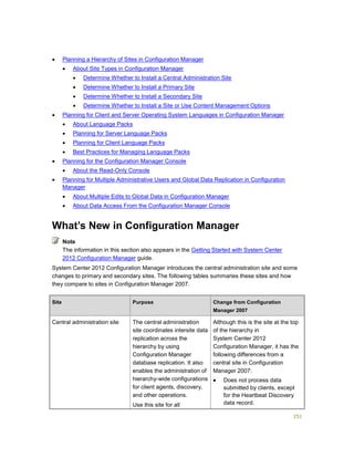251
 Planning a Hierarchy of Sites in Configuration Manager
 About Site Types in Configuration Manager
 Determine Whether to Install a Central Administration Site
 Determine Whether to Install a Primary Site
 Determine Whether to Install a Secondary Site
 Determine Whether to Install a Site or Use Content Management Options
 Planning for Client and Server Operating System Languages in Configuration Manager
 About Language Packs
 Planning for Server Language Packs
 Planning for Client Language Packs
 Best Practices for Managing Language Packs
 Planning for the Configuration Manager Console
 About the Read-Only Console
 Planning for Multiple Administrative Users and Global Data Replication in Configuration
Manager
 About Multiple Edits to Global Data in Configuration Manager
 About Data Access From the Configuration Manager Console
What’s New in Configuration Manager
The information in this section also appears in the Getting Started with System Center
2012 Configuration Manager guide.
System Center 2012 Configuration Manager introduces the central administration site and some
changes to primary and secondary sites. The following tables summaries these sites and how
they compare to sites in Configuration Manager 2007.
Site Purpose Change from Configuration
Manager 2007
Central administration site The central administration
site coordinates intersite data
replication across the
hierarchy by using
Configuration Manager
database replication. It also
enables the administration of
hierarchy-wide configurations
for client agents, discovery,
and other operations.
Use this site for all
Although this is the site at the top
of the hierarchy in
System Center 2012
Configuration Manager, it has the
following differences from a
central site in Configuration
Manager 2007:
 Does not process data
submitted by clients, except
for the Heartbeat Discovery
data record.
Note
 
