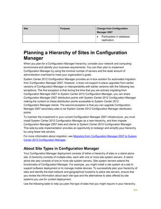 253
Site Purpose Change from Configuration
Manager 2007
 Participates in database
replication.
Planning a Hierarchy of Sites in Configuration
Manager
When you plan for a Configuration Manager hierarchy, consider your network and computing
environment and identify your business requirements. You can then plan to implement
Configuration Manager by using the minimal number of servers and the least amount of
administration overhead to meet your organization’s goals.
System Center 2012 Configuration Manager provides an in-box solution for automated migration
from Configuration Manager 2007. However, it does not support in-place upgrades from earlier
versions of Configuration Manager or interoperability with earlier versions with the following two
exceptions. The first exception is that during the time that you are actively migrating from
Configuration Manager 2007 to System Center 2012 Configuration Manager, you can share
Configuration Manager 2007 distribution points with System Center 2012 Configuration Manager
making the content on these distribution points accessible to System Center 2012
Configuration Manager clients. The second exception is that you can upgrade Configuration
Manager 2007 secondary sites to be System Center 2012 Configuration Manager distribution
points.
To maintain the investment in your current Configuration Manager 2007 infrastructure, you must
install System Center 2012 Configuration Manager as a new hierarchy, and then migrate
Configuration Manager 2007 data and clients to System Center 2012 Configuration Manager.
This side-by-side implementation provides an opportunity to redesign and simplify your hierarchy
by using fewer site servers.
For more information about migration, see Migrating from Configuration Manager 2007 to System
Center 2012 Configuration Manager.
About Site Types in Configuration Manager
Your Configuration Manager deployment consists of either a hierarchy of sites or a stand-alone
site. A hierarchy consists of multiple sites, each with one or more site system servers. A stand-
alone site also consists of one or more site system servers. Site system servers extend the
functionality of Configuration Manager. For example, you might install a site system at a site to
support software deployment or to manage mobile devices. To successfully plan your hierarchy of
sites and identify the best network and geographical locations to place site servers, ensure that
you review the information about each site type and the alternatives to sites offered by site
systems you use for content deployment.
Use the following table to help you plan the type of sites that you might require in your hierarchy.
 