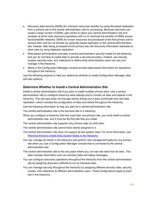 255
 Discovery data records (DDRs) for unknown resources transfer by using file-based replication
from a primary site to the central administration site for processing. Because discovery can
create a large number of DDRs, plan where to place your central administration site and
consider at which sites discovery operations will run to minimize the transfer of DDRs across
low-bandwidth networks. DDRs for known resources are processed at the first primary site to
receive them and do not transfer by using file-based replication to the central administration
site. Instead, after being processed at the primary site, the discovery information replicates to
other sites by using database replication.
 Role-based administration provides a central administrative security model for the hierarchy,
and you do not have to install sites to provide a security boundary. Instead, use security
scopes, security roles, and collections to define what administrative users can see and
manage in the hierarchy.
 Alerts in the Configuration Manager console provide state-based information for operations
throughout the hierarchy.
Use the following sections to help you determine whether to install Configuration Manager sites
and site systems.
Determine Whether to Install a Central Administration Site
Install a central administration site if you plan to install multiple primary sites. Use a central
administration site to configure hierarchy-wide settings and to monitor all sites and objects in the
hierarchy. This site type does not manage clients directly but it does coordinate inter-site data
replication, which includes the configuration of sites and clients throughout the hierarchy.
Use the following information to help you plan for a central administration site:
The central administration site is the top-level site in a hierarchy.
When you configure a hierarchy that has more than one primary site, you must install a central
administration site, and it must be the first site that you install.
The central administration site supports only primary sites as child sites.
The central administration site cannot have clients assigned to it.
The central administration site does not support all site system roles. For more information, see
Planning Where to Install Sites System Roles in the Hierarchy.
You can manage all clients in the hierarchy and perform site management tasks for any primary
site when you use a Configuration Manager console that is connected to the central
administration site.
The central administration site is the only place where you can see site data from all sites. This
data includes information such as inventory data and status messages.
You can configure discovery operations throughout the hierarchy from the central administration
site by assigning discovery methods to run at individual sites.
You can manage security throughout the hierarchy by assigning different security roles, security
scopes, and collections to different administrative users. These configurations apply at each
site in the hierarchy.
 