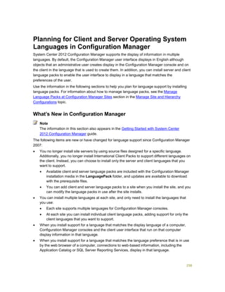 258
Planning for Client and Server Operating System
Languages in Configuration Manager
System Center 2012 Configuration Manager supports the display of information in multiple
languages. By default, the Configuration Manager user interface displays in English although
objects that an administrative user creates display in the Configuration Manager console and on
the client in the language that is used to create them. In addition, you can install server and client
language packs to enable the user interface to display in a language that matches the
preferences of the user.
Use the information in the following sections to help you plan for language support by installing
language packs. For information about how to manage language packs, see the Manage
Language Packs at Configuration Manager Sites section in the Manage Site and Hierarchy
Configurations topic.
What’s New in Configuration Manager
The information in this section also appears in the Getting Started with System Center
2012 Configuration Manager guide.
The following items are new or have changed for language support since Configuration Manager
2007:
 You no longer install site servers by using source files designed for a specific language.
Additionally, you no longer install International Client Packs to support different languages on
the client. Instead, you can choose to install only the server and client languages that you
want to support.
 Available client and server language packs are included with the Configuration Manager
installation media in the LanguagePack folder, and updates are available to download
with the prerequisite files.
 You can add client and server language packs to a site when you install the site, and you
can modify the language packs in use after the site installs.
 You can install multiple languages at each site, and only need to install the languages that
you use:
 Each site supports multiple languages for Configuration Manager consoles.
 At each site you can install individual client language packs, adding support for only the
client languages that you want to support.
 When you install support for a language that matches the display language of a computer,
Configuration Manager consoles and the client user interface that run on that computer
display information in that language.
 When you install support for a language that matches the language preference that is in use
by the web browser of a computer, connections to web-based information, including the
Application Catalog or SQL Server Reporting Services, display in that language.
Note
 
