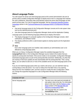 259
About Language Packs
You add support for server and client language packs at the central administration site and at
primary sites to enable Configuration Manager to display built-in text in a language that matches
the user’s preference. Secondary sites automatically support the same client languages as their
parent primary sites. For a list of supported languages, see the Supported Operating System
Languages section in the Technical Reference for Language Packs in Configuration Manager
topic.
 Use server language packs for the Configuration Manager console and for site system roles
such as the reporting services point.
 Use client language packs for Configuration Manager clients and the Application Catalog.
Language packs use the following language preferences to display information:
 The display language of a computer applies to the Configuration Manager console, client
notifications, and Software Center.
 The display preference within a web browser applies to viewing reports and the Application
Catalog.
Even when language packs are installed, data created by an administrative user is not
affected by using language packs.
When you run Setup, Configuration Manager copies the available languages from the
LanguagePack folder on the Configuration Manager source media to the location that you
specify for prerequisite downloads. If the source media is not accessible, Configuration Manager
downloads language packs as part of the prerequisite files download. Additionally, any files that
are missing or that have updates are also downloaded with the prerequisite files. Then, during
Setup, you can select to add one or more of the available server and client language packs to the
site.
If you do not install language packs when you install a site server, you can add them later by
running Setup on the site server. You must run Setup from the Start menu or by opening
Setup.exe from the installation path, and then choose to modify the site’s configuration. When
you change the supported languages for a site Configuration Manager takes the following
actions:
Language pack type Action
Server language pack  The site runs a site reset and reinstalls all
site system roles at the site. For information
about a site reset, see the Perform a Site
Reset section in the Manage Site and
Hierarchy Configurations topic.
 The language files are copied to the
ConsoleSetup folder.
Client language pack  The site runs a site reset and reinstalls all
Note
 