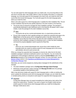 261
You can add support for client languages when you install a site, or by rerunning Setup on the
site server computer after a site installs. Before a client can display information in a supported
language, you must add support for the language to the client’s site, and install the client from
source files that include that language. You must add support for the client language packs
before you install the client.
When a site adds support for a client language pack, it updates the client installation files. The set
of client installation files that the site updates depends on the site’s location in the hierarchy:
 The top-tier site of a hierarchy manages the client installation package. This package is
automatically distributed to each distribution point in the hierarchy. By default, when a client
installs, it uses this package for the client installation source files.
The top-tier site can be a central administration site, or a stand-alone primary site.
 Primary sites manage the client upgrade package and update the supported languages in the
Client folder on the site server and on management points in that site. Clients use the
installation source files from their primary site when the client installation process cannot
access the client installation package on a distribution point, or when the client installation
command-line property /source is used to specify the these files.
When you use a central administration site, ensure that a client installs the client
language packs you expect by adding support for each language pack to the central
administration site and to each primary site.
When you change the supported client languages at a top-tier site, allow time for the client
installation package to replicate to distribution points in your hierarchy. You can monitor the
redistribution of the package to distribution points by using the Content Status node in the
Monitoring workspace of the Configuration Manager console. For more information, see the
Monitor Content section in the Operations and Maintenance for Content Management in
Configuration Manager topic.
Alternately, you can monitor progress by viewing status messages for the redistribution of the
package:
 The client installation package name is Configuration Manager Client Package.
 Distribution points generate a status message with Message ID 2330 when the package
successfully updates on that distribution point.
After a new site server installs with support for client language packs, or after an existing site
server updates the distribution points with the language pack changes, you can install new clients
or reinstall existing clients on computers to add support for supported client language packs.
Configuration Manager does not support reinstalling the mobile device client without first
wiping the mobile device. Therefore, if you plan to support non-English mobile devices,
enable support for mobile device client languages before you install the Configuration
Manager mobile device client.
Note
Tip
Important
 