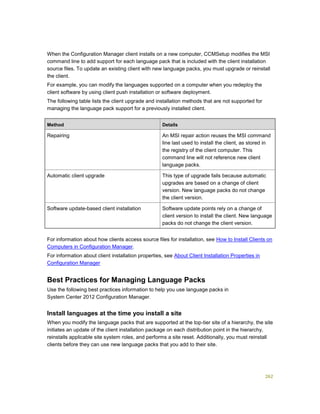 262
When the Configuration Manager client installs on a new computer, CCMSetup modifies the MSI
command line to add support for each language pack that is included with the client installation
source files. To update an existing client with new language packs, you must upgrade or reinstall
the client.
For example, you can modify the languages supported on a computer when you redeploy the
client software by using client push installation or software deployment.
The following table lists the client upgrade and installation methods that are not supported for
managing the language pack support for a previously installed client.
Method Details
Repairing An MSI repair action reuses the MSI command
line last used to install the client, as stored in
the registry of the client computer. This
command line will not reference new client
language packs.
Automatic client upgrade This type of upgrade fails because automatic
upgrades are based on a change of client
version. New language packs do not change
the client version.
Software update-based client installation Software update points rely on a change of
client version to install the client. New language
packs do not change the client version.
For information about how clients access source files for installation, see How to Install Clients on
Computers in Configuration Manager.
For information about client installation properties, see About Client Installation Properties in
Configuration Manager
Best Practices for Managing Language Packs
Use the following best practices information to help you use language packs in
System Center 2012 Configuration Manager.
Install languages at the time you install a site
When you modify the language packs that are supported at the top-tier site of a hierarchy, the site
initiates an update of the client installation package on each distribution point in the hierarchy,
reinstalls applicable site system roles, and performs a site reset. Additionally, you must reinstall
clients before they can use new language packs that you add to their site.
 
