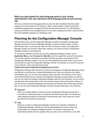 263
When you add support for client language packs to your central
administration site, also add these client language packs to each primary
site
When you modify the client language packs at a site, the client installation files that update
depend on the site’s location in the hierarchy. When a client installs, it might use the client
installation package that is managed by the top-tier site of the hierarchy, or it can fall back to
using source files from the management point in the client’s assigned site when it cannot access
the client installation package on a distribution point.
Planning for the Configuration Manager Console
Administrative users use the Configuration Manager console to manage the Configuration
Manager environment. Each Configuration Manager console connects to either a central
administration site, or a primary site. After the initial connection is made, the Configuration
Manager console can connect to other sites. However, you cannot connect a Configuration
Manager console to a secondary site.
To connect to a different site when you use the Configuration Manager console, on the
Application Menu, select Connect to a New Site, and then specify the name of the site server.
You can also specify a connection to a specific site when you open a new instance of the
Configuration Manager console. To do so, you must specify the site server name as part of the
command line to open the Configuration Manager console. For example, to connect to a site that
runs on Server1, at the command prompt, type
%path%microsoft.configurationmanagement.exe Server1.
Configuration Manager does not limit the number of simultaneous Configuration Manager console
connections to a primary site or central administration site. When you connect to the central
administration site, you can view and configure data for all sites in the hierarchy. If you have a
central administration site but connect the Configuration Manager console directly to a primary
site, you can view and manage Configuration Manager data from this connection, but you cannot
see data from other primary sites or from the secondary sites of other primary sites. However, if
you do not have a central administration site because your hierarchy has a stand-alone primary
site, you can use the Configuration Manager console to access all the data in your hierarchy.
When you manage objects or clients by using a Configuration Manager console that is
connected to a child primary site in a hierarchy with other primary sites, the changes you
make replicate throughout the hierarchy to other primary sites, even though you cannot
see data from those other primary sites.
When you connect a Configuration Manager console to an evaluation installation of
Configuration Manager, the title bar of the console displays the number of days that
remain before the evaluation installation expires. The number of days does not
automatically refresh and only updates when you make a new connection to a site. After
Important
Note
 