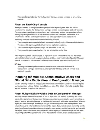 264
the evaluation period ends, the Configuration Manager console connects as a read-only
console.
About the Read-Only Console
When you connect a Configuration Manager console to a primary site, there are certain
conditions that result in the Configuration Manager console connecting as a read-only console.
The read-only console lets you view objects and configuration settings but prevents you from
making any changes that could be lost when the primary site completes initialization or is
synchronized with the central administration site after replication issues are resolved.
Read-only consoles are established for the following reasons:
 You connect to a primary site before it completes the Configuration Manager site installation.
 You connect to a primary site that has intersite replication problems.
 You connect to a primary site during a site restoration of that site.
 You connect to a primary site when that site is initializing global data.
After the primary site is fully initialized, or replication issues between that site and the central
administration site are resolved, you must close, and then reconnect the Configuration Manager
console to establish a normal session where you can manage objects and configurations.
A Configuration Manager console that connects to an evaluation installation of
Configuration Manager after the evaluation period of 180 days ends will connect as a
read-only console.
Planning for Multiple Administrative Users and
Global Data Replication in Configuration Manager
Use the following sections to help you plan for multiple administrative users who access objects
and configuration settings that are shared between sites. This data is referred to as global data,
and it is available throughout the hierarchy.
About Multiple Edits to Global Data in Configuration Manager
Because different administrative users at one or more sites can attempt to manage the same
object at the same time, Configuration Manager prevents one administrative user from editing an
object if another administrative user in the hierarchy is currently editing the same object. When an
object you want to manage is already in use, you have the option to view the object as a read-
only instance, or to retry to obtain ownership of the object. If you retry to obtain ownership and the
object is no longer in use by another administrative user, you are granted ownership and can edit
the object. Do not confuse the read-only status for an object you want to manage with the read-
only Configuration Manager console. Unlike the read-only console, this is an object-specific
Note
 