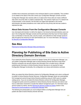 265
condition that is temporary and based on the individual object’s current availability. This condition
is not related to the status of the site to which your Configuration Manager console connects.
Configuration Manager also resolves edits to an object when those edits are made at different
sites when one of the sites is unable to replicate data. This scenario might occur if a network link
is disconnected. In this scenario, the first edit to an object that replicates to the central
administration site takes precedence over a later edit from the primary site that was unable to
replicate the data.
About Data Access From the Configuration Manager Console
Use role-based administration to define the objects in the hierarchy that administrative users can
see in the Configuration Manager console and the permissions that they have for those objects.
Use a combination of security roles, security scopes, and collections to help manage access to
data throughout the hierarchy for each administrative user. For more information, see Planning
for Security in Configuration Manager.
See Also
Planning for Configuration Manager Sites and Hierarchy
Planning for Publishing of Site Data to Active
Directory Domain Services
If you extend the Active Directory schema for System Center 2012 Configuration Manager, you
can publish Configuration Manager sites to Active Directory Domain Services so that Active
Directory computers can securely retrieve site information from a trusted source. Although
publishing site information to Active Directory Domain Services is not required for basic
Configuration Manager functionality, this configuration can reduce administrative overhead.
When you extend the Active Directory schema for Configuration Manager and a site is configured
to publish to Active Directory Domain Services, Configuration Manager clients can automatically
find management points through Active Directory publishing using an LDAP query to a global
catalog server. If you do not extend the Active Directory schema for Configuration Manager,
management points cannot be published to Active Directory Domain Services and clients must
have an alternative mechanism to locate their default management point. For information about
service location by clients, see the Planning for Service Location by Clients section in the
Planning for Communications in Configuration Manager topic.
The following are prerequisites you must configure before a Configuration Manager site can
publish site data to Active Directory Domain Services:
 