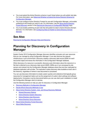 266
 You must extend the Active Directory schema in each forest where you will publish site data.
For more information, see Determine Whether to Extend the Active Directory Schema for
Configuration Manager.
 You must configure Active Directory Forests for use with Configuration Manager, and enable
publishing to the forests you want to use. For information, see the About Active Directory
Forest Discovery section in the Planning for Discovery in Configuration Manager topic.
 You must enable publishing at each site that will publish its data to Active Directory Domain
Services. For information, see Configuring Sites to Publish to Active Directory Domain
Services.
See Also
Planning for Configuration Manager Sites and Hierarchy
Planning for Discovery in Configuration
Manager
System Center 2012 Configuration Manager discovery identifies computer and user resources
that you can manage by using Configuration Manager. It can also discover the network
infrastructure in your environment. Discovery creates a discovery data record (DDR) for each
discovered object and stores this information in the Configuration Manager database.
When discovery of a resource is successful, discovery puts information about the resource in a
file that is referred to as a discovery data record (DDR). DDRs are in turn processed by site
servers and entered into the Configuration Manager database where they are then replicated by
database-replication with all sites. The replication makes discovery data available at each site in
the hierarchy, regardless of where it was discovered or processed.
You can use discovery information to create custom queries and collections that logically group
resources for management tasks such as the assignment of custom client settings and software
deployments. Computers must be discovered before you can use client push installation to install
the Configuration Manager client on devices.
Use the following sections to help you plan for discovery in Configuration Manager:
 Discovery Methods in Configuration Manager
 Decide Which Discovery Methods to Use
 About Active Directory System, User, and Group Discovery Methods
 Shared Discovery Options
 Active Directory System Discovery
 Active Directory User Discovery
 Active Directory Group Discovery
 About Active Directory Forest Discovery
 About Delta Discovery
 