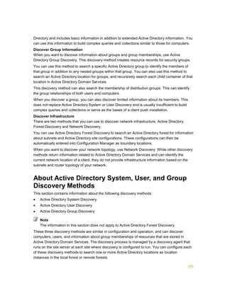 271
Directory and includes basic information in addition to extended Active Directory information. You
can use this information to build complex queries and collections similar to those for computers.
Discover Group Information
When you want to discover information about groups and group memberships, use Active
Directory Group Discovery. This discovery method creates resource records for security groups.
You can use this method to search a specific Active Directory group to identify the members of
that group in addition to any nested groups within that group. You can also use this method to
search an Active Directory location for groups, and recursively search each child container of that
location in Active Directory Domain Services.
This discovery method can also search the membership of distribution groups. This can identify
the group relationships of both users and computers.
When you discover a group, you can also discover limited information about its members. This
does not replace Active Directory System or User Discovery and is usually insufficient to build
complex queries and collections or serve as the bases of a client push installation.
Discover Infrastructure
There are two methods that you can use to discover network infrastructure, Active Directory
Forest Discovery and Network Discovery.
You can use Active Directory Forest Discovery to search an Active Directory forest for information
about subnets and Active Directory site configurations. These configurations can then be
automatically entered into Configuration Manager as boundary locations.
When you want to discover your network topology, use Network Discovery. While other discovery
methods return information related to Active Directory Domain Services and can identify the
current network location of a client, they do not provide infrastructure information based on the
subnets and router topology of your network.
About Active Directory System, User, and Group
Discovery Methods
This section contains information about the following discovery methods:
 Active Directory System Discovery
 Active Directory User Discovery
 Active Directory Group Discovery
The information in this section does not apply to Active Directory Forest Discovery.
These three discovery methods are similar in configuration and operation, and can discover
computers, users, and information about group memberships of resources that are stored in
Active Directory Domain Services. The discovery process is managed by a discovery agent that
runs on the site server at each site where discovery is configured to run. You can configure each
of these discovery methods to search one or more Active Directory locations as location
instances in the local forest or remote forests.
Note
 