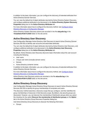 278
In addition to the basic information, you can configure the discovery of extended attributes from
Active Directory Domain Services.
You can view the default list of object attributes returned by Active Directory System Discovery,
and configure additional attributes to be discovered in the Active Directory System Discovery
Properties dialog box on the Active Directory Attributes tab.
For more information about how to configure this discovery method, see Configure Active
Directory Discovery in Configuration Manager.
Active Directory System Discovery actions are recorded in the file adsysdis.log in the
<InstallationPath>LOGS folder on the site server.
Active Directory User Discovery
Use Configuration Manager Active Directory User Discovery to search Active Directory Domain
Services (AD DS) to identify user accounts and associated attributes.
You can view the default list of object attributes returned by Active Directory User Discovery, and
configure additional attributes to be discovered in the Active Directory User Discovery
Properties dialog box on the Active Directory Attributes tab.
By default, Active Directory User Discovery discovers basic information about the user account
including the following:
 User name
 Unique user name (includes domain name)
 Domain
 Active Directory container names
In addition to the basic information, you can configure the discovery of extended attributes from
Active Directory Domain Services.
For more information about how to configure this discovery method, see Configure Active
Directory Discovery in Configuration Manager.
Active Directory User Discovery actions are recorded in the file adusrdis.log in the
<InstallationPath>LOGS folder on the site server.
Active Directory Group Discovery
Use Configuration Manager Active Directory Group Discovery to search Active Directory Domain
Services (AD DS) to identify the group memberships of computers and users.
This discovery method searches a discovery scope that you configure, and then identifies the
group memberships of resources in that discovery scope. By default, only security groups are
discovered. However, you can discover the membership of distribution groups when you select
the checkbox for the option Discover the membership of distribution groups on the Option
tab in the Active Directory Group Discovery Properties dialog box.
Use Active Directory Group Discovery to discover the following information:
 Groups
 