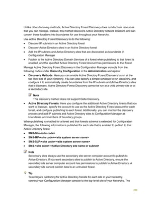 280
Unlike other discovery methods, Active Directory Forest Discovery does not discover resources
that you can manage. Instead, this method discovers Active Directory network locations and can
convert those locations into boundaries for use throughout your hierarchy.
Use Active Directory Forest Discovery to do the following:
 Discover IP subnets in an Active Directory forest
 Discover Active Directory sites in an Active Directory forest
 Add the IP subnets and Active Directory sites that are discovered as boundaries in
Configuration Manager
 Publish to the Active Directory Domain Services of a forest when publishing to that forest is
enabled, and the specified Active Directory Forest Account has permissions to that forest
Manage Active Directory Forest Discovery in the Configuration Manager console from the
following nodes under Hierarchy Configuration in the Administration workspace:
 Discovery Methods: Here you can enable Active Directory Forest Discovery to run at the
top-level site of your hierarchy. You can also specify a simple schedule to run discovery, and
configure it to automatically create boundaries from the IP subnets and Active Directory sites
that it discovers. Active Directory Forest Discovery cannot be run at a child primary site or at
a secondary site.
This discovery method does not support Delta Discovery.
 Active Directory Forests: Here you configure the additional Active Directory forests that you
want to discover, specify the account to use as the Active Directory Forest Account for each
forest, and configure publishing to each forest. Additionally, you can monitor the discovery
process and add IP subnets and Active Directory sites to Configuration Manager as
boundaries and members of boundary groups.
When publishing is enabled for a forest and that forests schema is extended for Configuration
Manager, the following information is published for each site that is enabled to publish to that
Active Directory forest:
 SMS-Site-<site code>
 SMS-MP-<site code>-<site system server name>
 SMS-SLP-<site code>-<site system server name>
 SMS-<site code>-<Active Directory site name or subnet>
Secondary sites always use the secondary site server computer account to publish to
Active Directory. If you want secondary sites to publish to Active Directory, ensure the
secondary site server computer account has permissions to publish to Active Directory. A
secondary site cannot publish data to an untrusted forest.
To configure publishing for Active Directory forests for each site in your hierarchy,
connect your Configuration Manager console to the top-level site of your hierarchy. The
Note
Note
Tip
 