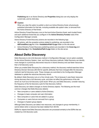 281
Publishing tab in an Active Directory site Properties dialog box can only display the
current site, and its child sites.
When you clear the option to publish a site to an Active Directory forest, all previously
published information for that site, including available site system roles, is removed from
the Active Directory of that forest.
Active Directory Forest Discovery runs on the local Active Directory forest, each trusted forest,
and each additional forest that you configure in the Active Directory Forests node of the
Configuration Manager console.
Active Directory Forest Discovery actions are recorded in the following logs:
 All actions, with the exception actions related to publishing, are recorded in the
ADForestDisc.Log file in the <InstallationPath>Logs folder on the site server.
 Active Directory Forest Discovery publishing actions are recorded in the hman.log and
sitecomp.log in the <InstallationPath>Logs folder on the site server.
About Delta Discovery
Delta Discovery is not a full discovery method in Configuration Manager, but an option available
for the Active Directory System, User, and Group discovery methods. Delta Discovery can identify
most changes to a previously discovered resource in Active Directory and use fewer resources
than a full discovery cycle.
When you enable Delta Discovery for a discovery method, the discovery method searches Active
Directory Domain Services (AD DS) for specific attributes that have changed after the discovery
method’s last full discovery cycle. These changes are submitted to the Configuration Manager
database to update the resources discovery record.
By default, Delta Discovery runs on a five minute cycle. This is because it uses fewer resources
during discovery than a full discovery cycle, and does not affect the performance of the site
server as much as a full discovery cycle would. When you use Delta Discovery, consider reducing
the frequency of the full discovery cycle for that discovery method.
Delta Discovery can detect changes on Active Directory objects. The following are the most
common changes that Delta Discovery detects:
 New computers or users added to Active Directory
 Changes to basic computer and user information
 New computers or users that are added to a group
 Computers or users that are removed from a group
 Changes to System group objects
Although Delta Discovery can detect new resources, and changes to group membership, it
cannot detect when a resource has been deleted from AD DS.
DDRs for objects that Delta Discovery discovers are processed similarly to the DDRs that are
created by a full discovery cycle.
Caution
 