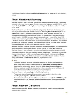282
You configure Delta Discovery on the Polling Schedule tab in the properties for each discovery
method.
About Heartbeat Discovery
Heartbeat Discovery differs from other Configuration Manager discovery methods. It is enabled
by default and runs on each computer client to create a discovery data record (DDR). For mobile
device clients, this DDR is created by the management point that is being used by the mobile
device client.
Heartbeat Discovery runs either on a schedule configured for all clients in the hierarchy, or if
manually invoked, on a specific client by running the Discovery Data Collection Cycle on the
Action tab in a client’s Configuration Manager program. When Heartbeat Discovery runs, it
creates a discovery data record (DDR) that contains the client’s current information including
network location, NetBIOS name, and operational status details. It is a small file, about 1KB,
which is copied to a management point, and then processed by a primary site. The submission of
a Heartbeat Discovery DDR can maintain an active client’s record in the database, and also force
discovery of an active client that might have been removed from the database, or that has been
manually installed and not discovered by another discovery method.
Heartbeat Discovery is the only discovery method that provides details about the client installation
status by updating a system resource client attribute that has the value Yes. To send the
Heartbeat Discovery record, the client computer must be able to contact a management point.
The default schedule for Heartbeat Discovery is set to every 7 days. If you change the heartbeat
discovery interval, ensure that it runs more frequently than the site maintenance task Delete
Aged Discovery Data, which deletes inactive client records from the site database. You can
configure the Delete Aged Discovery Data task only for primary sites.
Even when Heartbeat Discovery is disabled, DDRs are still created and submitted for
active mobile device clients. This ensures that the Delete Aged Discovery Data task
does not affect active mobile devices. When the Delete Aged Discovery Data task
deletes a database record for a mobile device, it also revokes the device certificate and
blocks the mobile device from connecting to management points.
Heartbeat Discovery actions are logged in the following locations:
 For computer clients ,Heartbeat Discovery actions are recorded on the client in the
InventoryAgent.log in the %Windir%CCMLogs folder.
 For mobile device clients, Heartbeat Discovery actions are recorded in the DMPRP.log in the
%Program Files%CCMLogs folder of the management point that the mobile device client
uses.
About Network Discovery
Use Configuration Manager Network Discovery to discover the topology of your network and
devices on your network.
Note
 